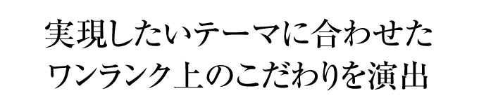 実現したいテーマに合わせたワンランク上のこだわりを演出