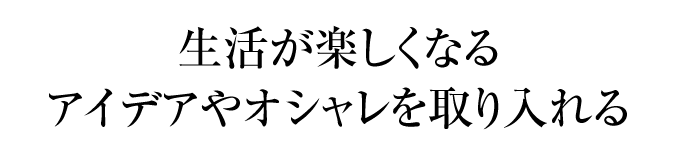 生活が楽しくなるアイデアやオシャレを取り入れる